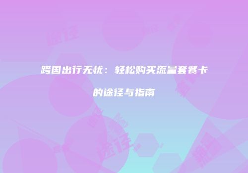 跨国出行无忧：轻松购买流量套餐卡的途径与指南