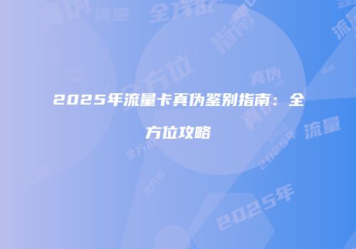 2025年流量卡真伪鉴别指南:全方位攻略