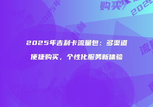 2025年吉利卡流量包:多渠道便捷购买,个性化服务新体验