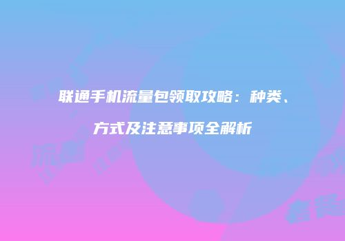 联通手机流量包领取攻略：种类、方式及注意事项全解析