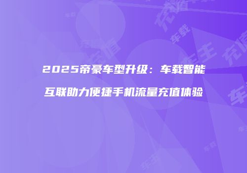 2025帝豪车型升级：车载智能互联助力便捷手机流量充值体验