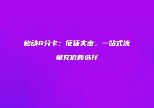 移动8分卡:便捷实惠,一站式流量充值新选择
