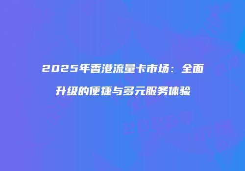2025年香港流量卡市场：全面升级的便捷与多元服务体验
