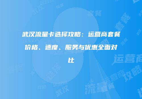 武汉流量卡选择攻略：运营商套餐价格、速度、服务与优惠全面对比