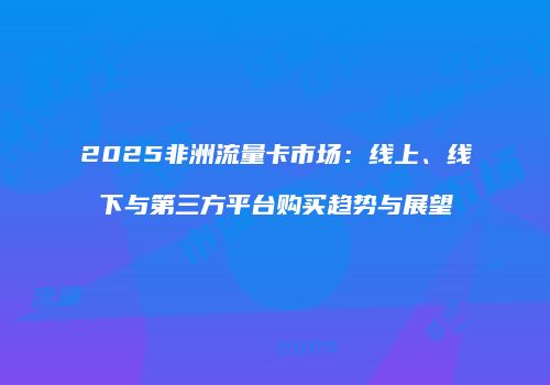 2025非洲流量卡市场：线上、线下与第三方平台购买趋势与展望
