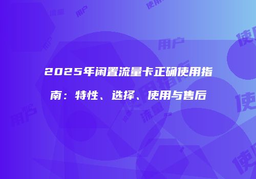 2025年闲置流量卡正确使用指南：特性、选择、使用与售后