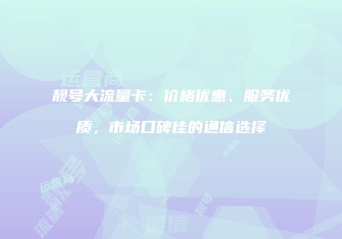 靓号大流量卡：价格优惠、服务优质，市场口碑佳的通信选择