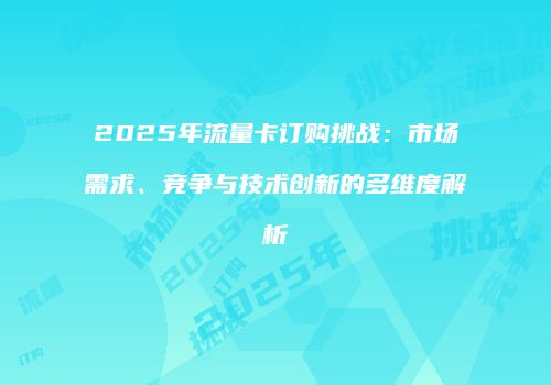 2025年流量卡订购挑战：市场需求、竞争与技术创新的多维度解析