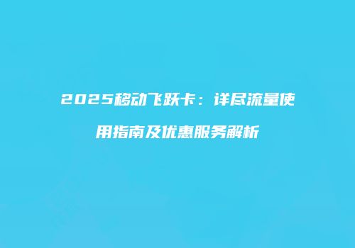 2025移动飞跃卡：详尽流量使用指南及优惠服务解析