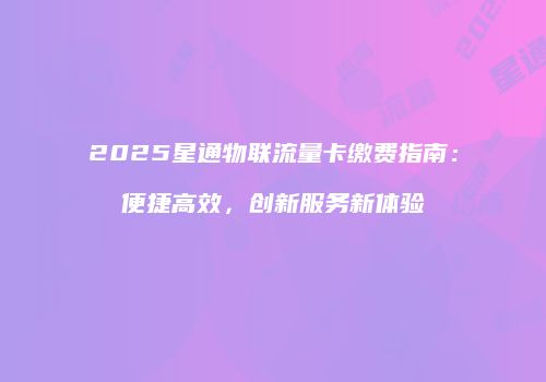 2025星通物联流量卡缴费指南:便捷高效,创新服务新体验
