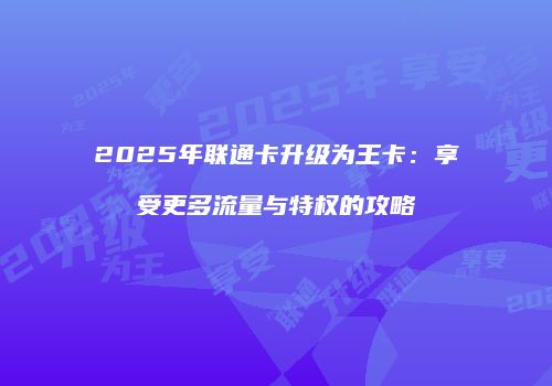 2025年联通卡升级为王卡：享受更多流量与特权的攻略