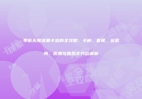 导航无限流量卡选购全攻略：卡种、套餐、运营商、优惠与售后全方位解析