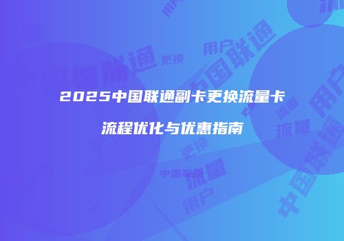 2025中国联通副卡更换流量卡流程优化与优惠指南