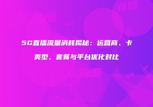 5G直播流量消耗揭秘：运营商、卡类型、套餐与平台优化对比