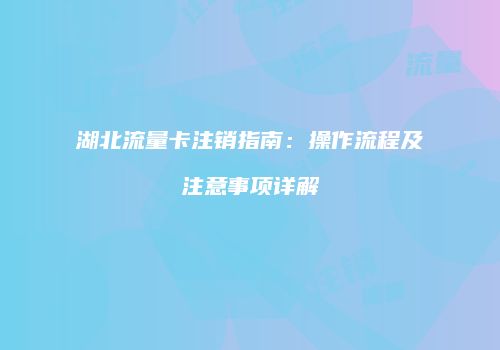 湖北流量卡注销指南:操作流程及注意事项详解