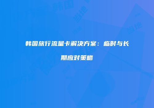 韩国旅行流量卡解决方案：临时与长期应对策略