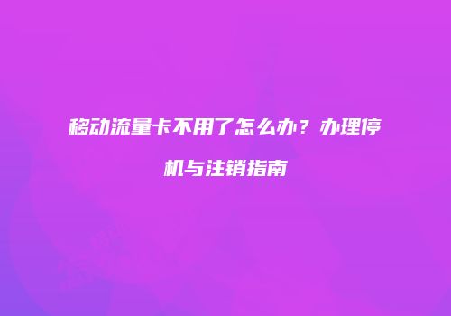 移动流量卡不用了怎么办？办理停机与注销指南
