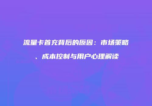 流量卡首充背后的原因:市场策略、成本控制与用户心理解读