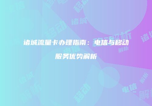 诸城流量卡办理指南：电信与移动服务优势解析