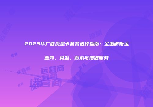 2025年广西流量卡套餐选择指南：全面解析运营商、类型、需求与增值服务