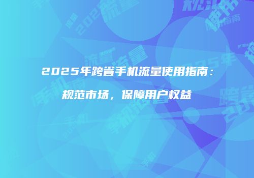 2025年跨省手机流量使用指南：规范市场，保障用户权益