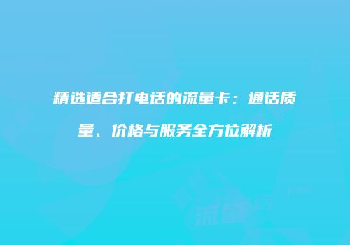 精选适合打电话的流量卡:通话质量、价格与服务全方位解析