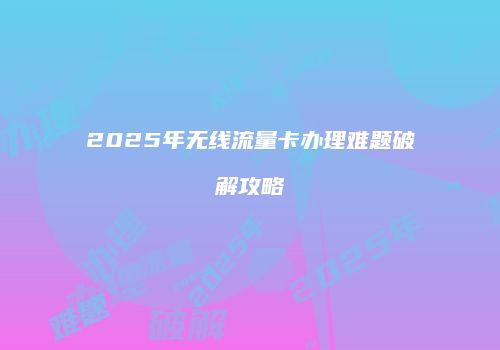 2025年无线流量卡办理难题破解攻略