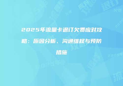 2025年流量卡退订欠费应对攻略：原因分析、沟通维权与预防措施