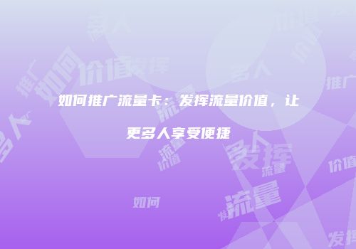 如何推广流量卡:发挥流量价值,让更多人享受便捷