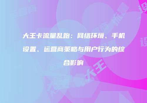 大王卡流量乱跑：网络环境、手机设置、运营商策略与用户行为的综合影响
