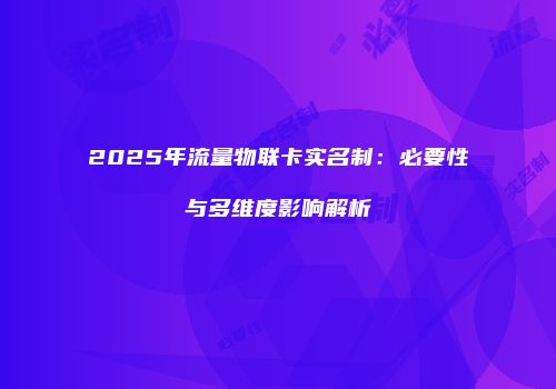 2025年流量物联卡实名制：必要性与多维度影响解析