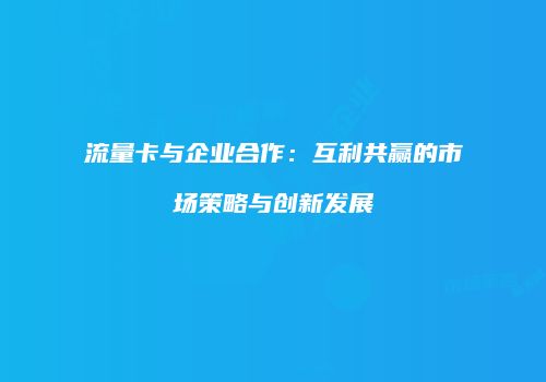 流量卡与企业合作：互利共赢的市场策略与创新发展