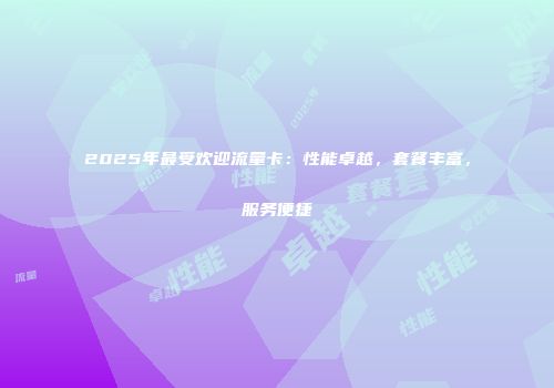 2025年最受欢迎流量卡：性能卓越，套餐丰富，服务便捷