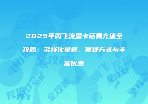 2025年腾飞流量卡话费充值全攻略：多样化渠道、便捷方式与丰富优惠