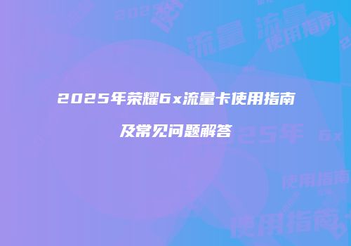 2025年荣耀6x流量卡使用指南及常见问题解答