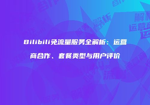 Bilibili免流量服务全解析:运营商合作、套餐类型与用户评价