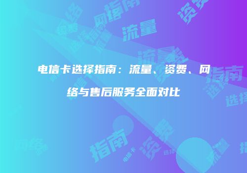 电信卡选择指南：流量、资费、网络与售后服务全面对比