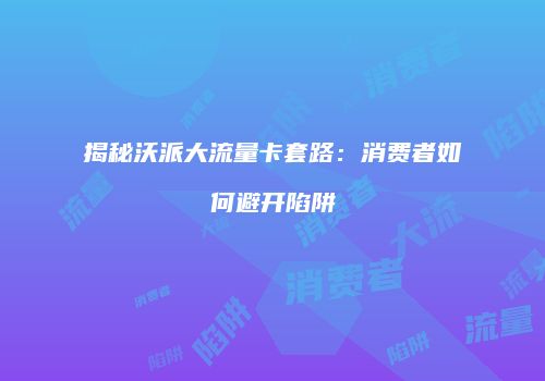 揭秘沃派大流量卡套路：消费者如何避开陷阱