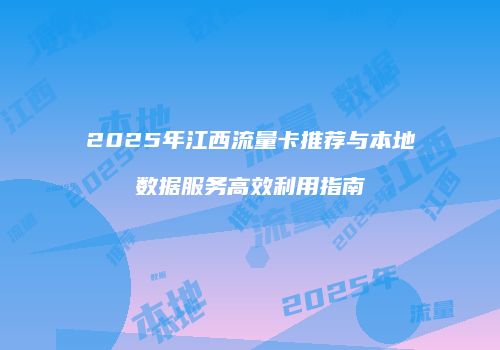 2025年江西流量卡推荐与本地数据服务高效利用指南