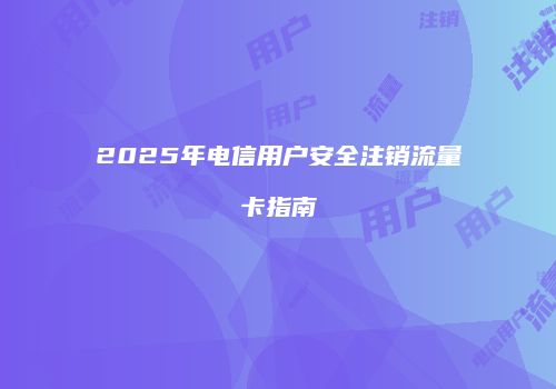2025年电信用户安全注销流量卡指南