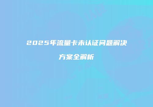 2025年流量卡未认证问题解决方案全解析