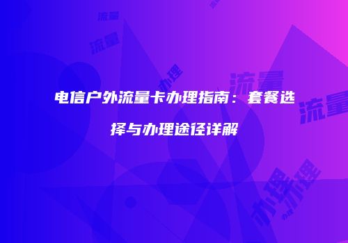 电信户外流量卡办理指南:套餐选择与办理途径详解