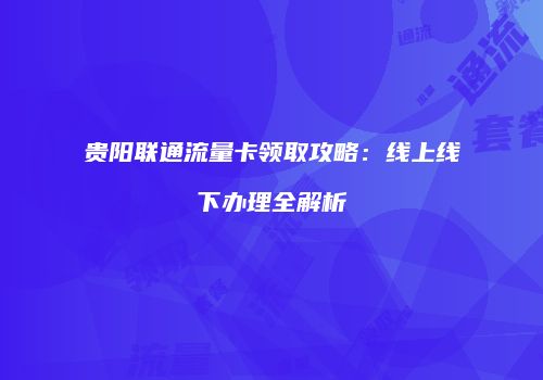 贵阳联通流量卡领取攻略:线上线下办理全解析