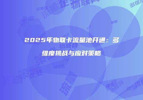 2025年物联卡流量池开通：多维度挑战与应对策略