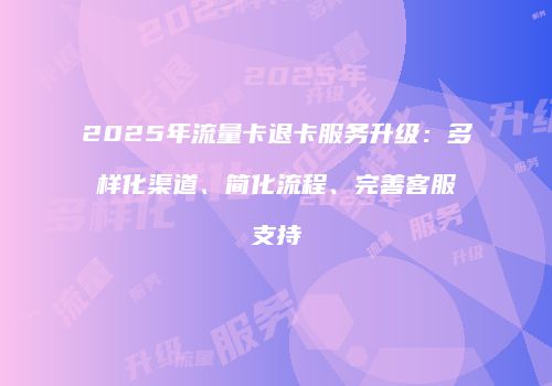 2025年流量卡退卡服务升级：多样化渠道、简化流程、完善客服支持