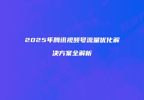 2025年腾讯视频号流量优化解决方案全解析