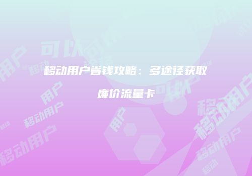 移动用户省钱攻略：多途径获取廉价流量卡