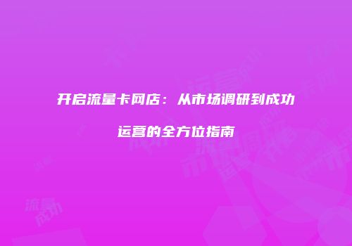 开启流量卡网店：从市场调研到成功运营的全方位指南