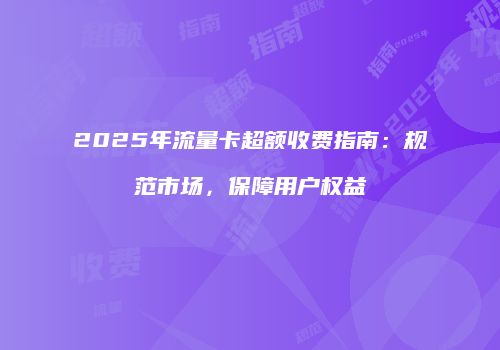 2025年流量卡超额收费指南：规范市场，保障用户权益