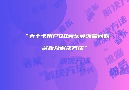 “大王卡用户QQ音乐免流量问题解析及解决方法”